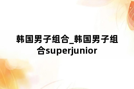 韩国男子组合_韩国男子组合superjunior