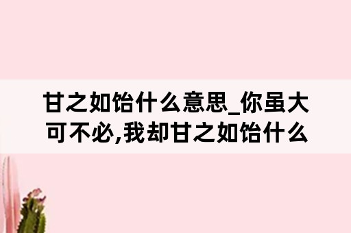 甘之如饴什么意思_你虽大可不必,我却甘之如饴什么意思