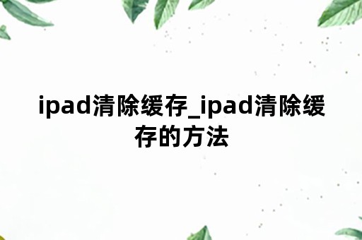 ipad清除缓存_ipad清除缓存的方法