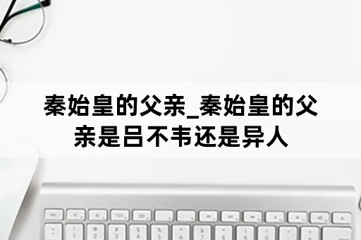 秦始皇的父亲_秦始皇的父亲是吕不韦还是异人