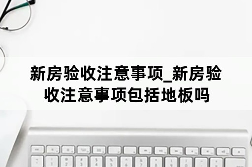 新房验收注意事项_新房验收注意事项包括地板吗