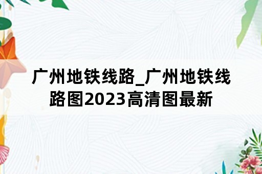 广州地铁线路_广州地铁线路图2023高清图最新