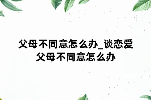 父母不同意怎么办_谈恋爱父母不同意怎么办