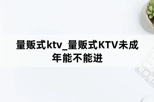 量贩式ktv_量贩式KTV未成年能不能进