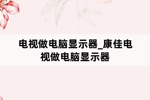 电视做电脑显示器_康佳电视做电脑显示器