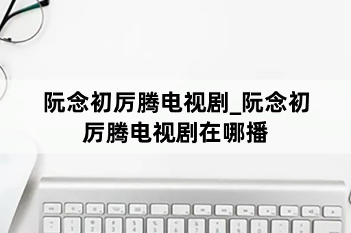 阮念初厉腾电视剧_阮念初厉腾电视剧在哪播