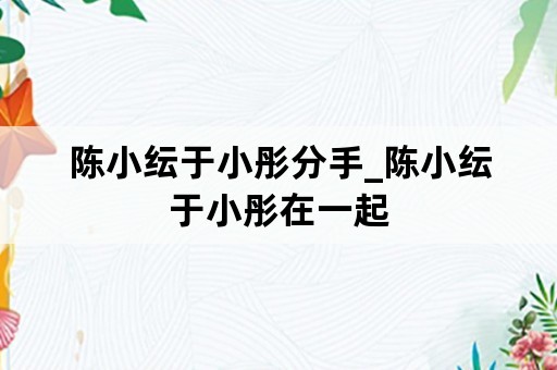 陈小纭于小彤分手_陈小纭于小彤在一起