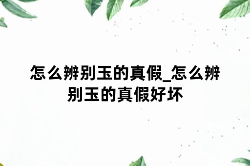 怎么辨别玉的真假_怎么辨别玉的真假好坏