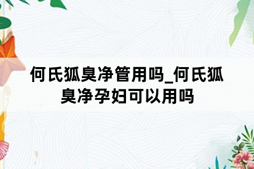 何氏狐臭净管用吗_何氏狐臭净孕妇可以用吗