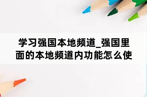 学习强国本地频道_强国里面的本地频道内功能怎么使用?