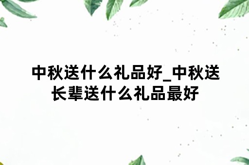 中秋送什么礼品好_中秋送长辈送什么礼品最好