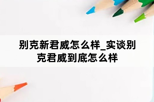 别克新君威怎么样_实谈别克君威到底怎么样