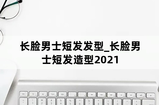 长脸男士短发发型_长脸男士短发造型2021