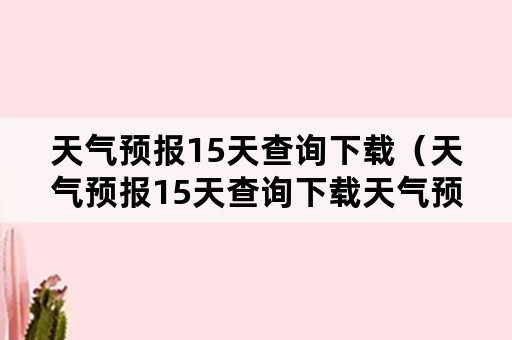 天气预报15天查询下载（天气预报15天查询下载天气预报软件）