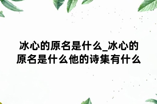 冰心的原名是什么_冰心的原名是什么他的诗集有什么