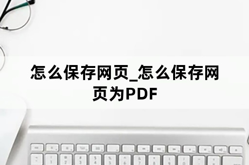 怎么保存网页_怎么保存网页为PDF