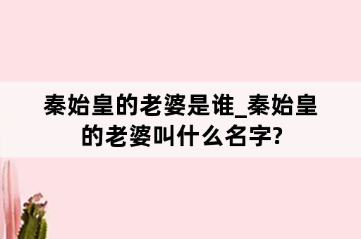 秦始皇的老婆是谁_秦始皇的老婆叫什么名字?