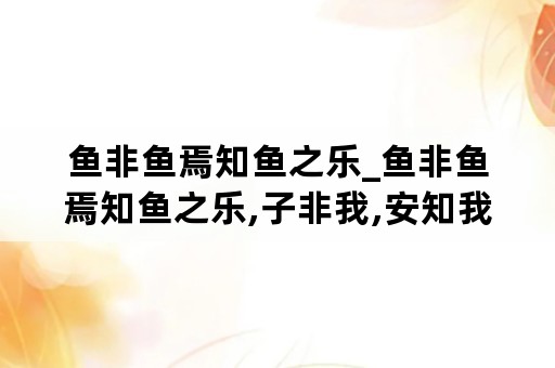 鱼非鱼焉知鱼之乐_鱼非鱼焉知鱼之乐,子非我,安知我不知鱼之乐?