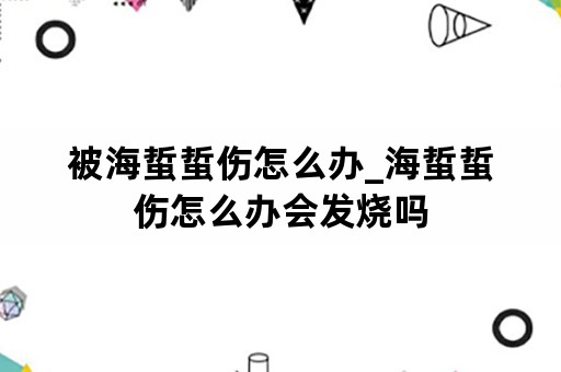 被海蜇蜇伤怎么办_海蜇蜇伤怎么办会发烧吗