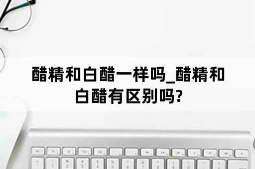 醋精和白醋一样吗_醋精和白醋有区别吗?