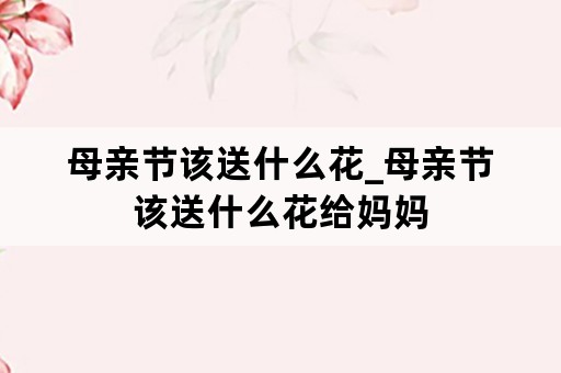 母亲节该送什么花_母亲节该送什么花给妈妈