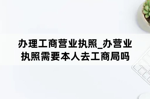 办理工商营业执照_办营业执照需要本人去工商局吗