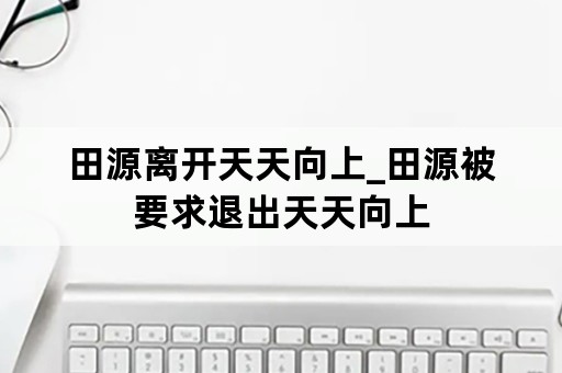 田源离开天天向上_田源被要求退出天天向上