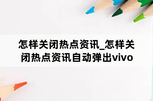 怎样关闭热点资讯_怎样关闭热点资讯自动弹出vivo