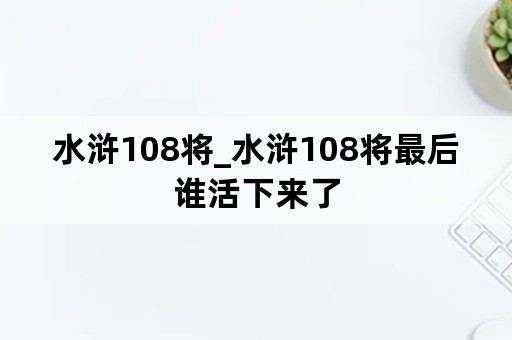 水浒108将_水浒108将最后谁活下来了