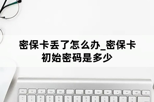 密保卡丢了怎么办_密保卡初始密码是多少