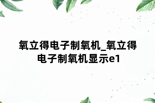 氧立得电子制氧机_氧立得电子制氧机显示e1