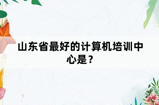 山东省最好的计算机培训中心是？