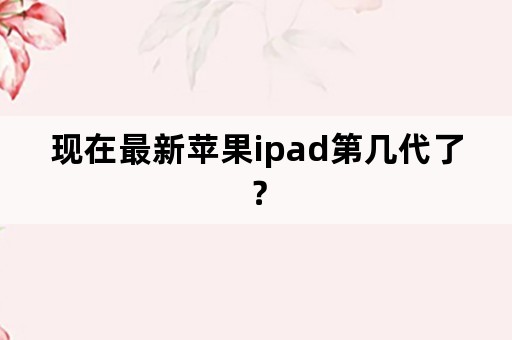 现在最新苹果ipad第几代了？