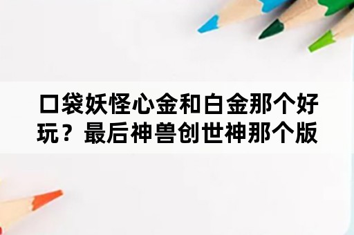 口袋妖怪心金和白金那个好玩？最后神兽创世神那个版本的厉害？得石板之后厉害么？为什么我手机下载的白金？