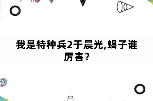 我是特种兵2于晨光,蝎子谁厉害？