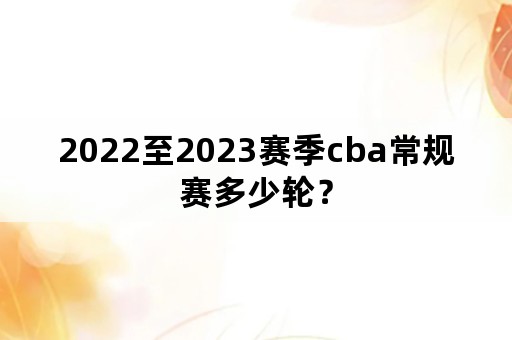 2022至2023赛季cba常规赛多少轮？