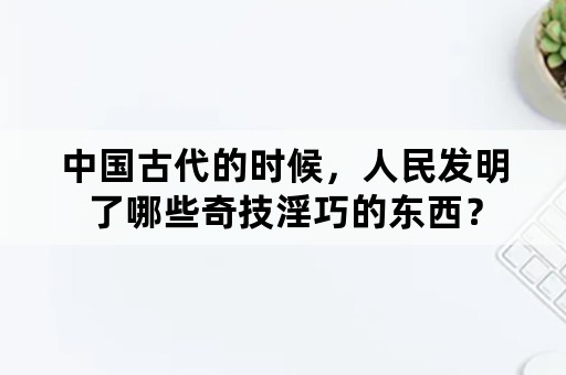 中国古代的时候，人民发明了哪些奇技淫巧的东西？