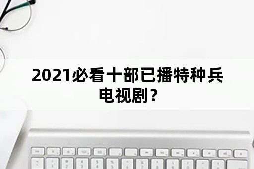 2021必看十部已播特种兵电视剧？