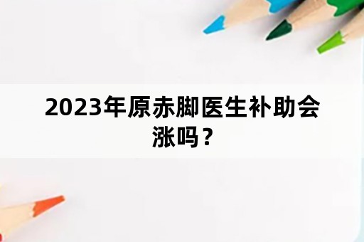 2023年原赤脚医生补助会涨吗？