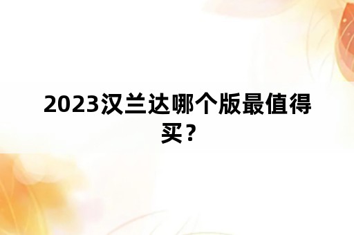 2023汉兰达哪个版最值得买？