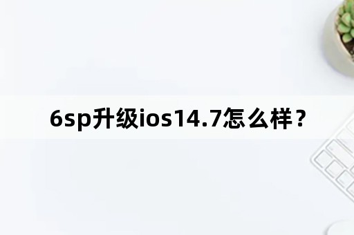 6sp升级ios14.7怎么样？