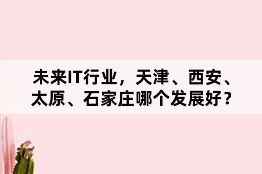 未来IT行业，天津、西安、太原、石家庄哪个发展好？若和房价两方面综合考虑呢？