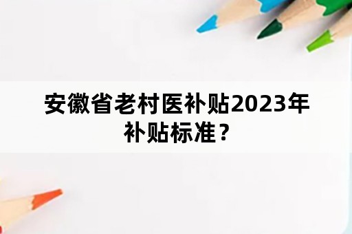 安徽省老村医补贴2023年补贴标准？