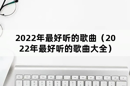 2022年最好听的歌曲（2022年最好听的歌曲大全）