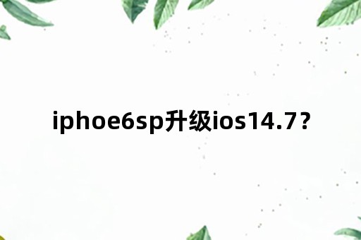 iphoe6sp升级ios14.7？