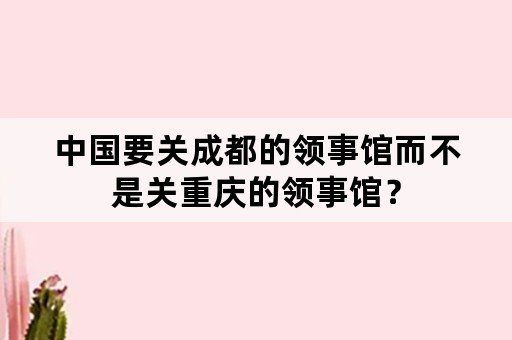 中国要关成都的领事馆而不是关重庆的领事馆？