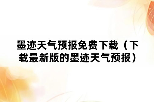 墨迹天气预报免费下载（下载最新版的墨迹天气预报）