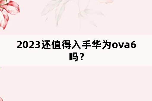 2023还值得入手华为ova6吗？