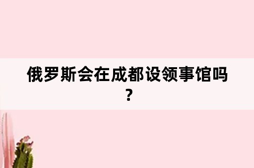 俄罗斯会在成都设领事馆吗？