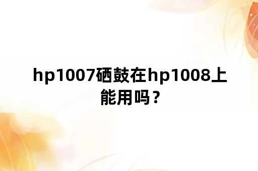 hp1007硒鼓在hp1008上能用吗？